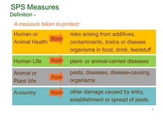 3
SPS Measures
Human or
Animal Health
risks arising from additives,
contaminants, toxins or disease
organisms in food, drink, feedstuff
Definition -
A measure taken to protect:
Human Life plant- or animal-carried diseases
Animal or
Plant life
pests, diseases, disease-causing
organisms
Acountry other damage caused by entry,
establishment or spread of pests
from
from
from
from
 