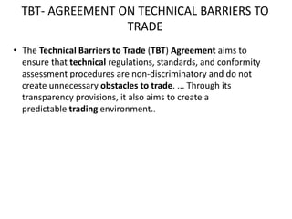 TBT- AGREEMENT ON TECHNICAL BARRIERS TO
TRADE
• The Technical Barriers to Trade (TBT) Agreement aims to
ensure that technical regulations, standards, and conformity
assessment procedures are non-discriminatory and do not
create unnecessary obstacles to trade. ... Through its
transparency provisions, it also aims to create a
predictable trading environment..
 