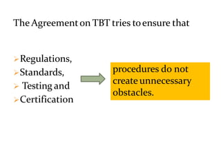 The Agreementon TBT tries toensure that
Regulations,
Standards,
 Testing and
Certification
procedures do not
createunnecessary
obstacles.
 