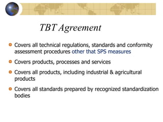 TBT Agreement
Covers all technical regulations, standards and conformity
assessment procedures other that SPS measures
Covers products, processes and services
Covers all products, including industrial & agricultural
products
Covers all standards prepared by recognized standardization
bodies
 
