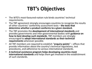 TBT’s Objectives
• The WTO’s most-favoured-nation rule binds countries’ technical
requirements.
• The TBT agreement strongly encourages countries to recognize the results
of other countries’ conformity assessment tests – the tests that
determine whether a product conforms to a given standard.
• The TBT promotes the development of international standards and
provides governments and inter-governmental bodies with guidance on
how to best develop such standards. TBT members are strongly
encouraged to adopt international standards as their technical
requirements whenever possible.
• All TBT members are required to establish “enquiry points” – offices that
provide information about the country’s technical regulations, test
procedures, and adherence to various international standards.
• A technical assistance program helps developing countries meet
international standards and helps them get involved in the establishment
of such standards.
 