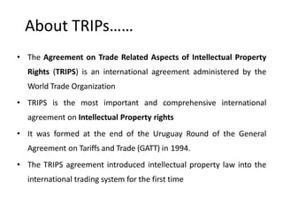 About TRIPs……
• The Agreement on Trade Related Aspects of Intellectual Property
Rights (TRIPS) is an international agreement administered by the
World Trade Organization
• TRIPS is the most important and comprehensive international
agreement on Intellectual Property rights
• It was formed at the end of the Uruguay Round of the General
Agreement on Tariffs and Trade (GATT) in 1994.
• The TRIPS agreement introduced intellectual property law into the
international trading system for the first time
 