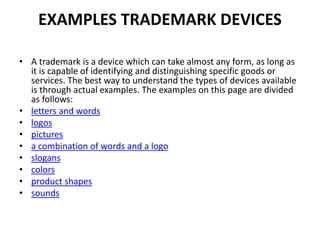 EXAMPLES TRADEMARK DEVICES
• A trademark is a device which can take almost any form, as long as
it is capable of identifying and distinguishing specific goods or
services. The best way to understand the types of devices available
is through actual examples. The examples on this page are divided
as follows:
• letters and words
• logos
• pictures
• a combination of words and a logo
• slogans
• colors
• product shapes
• sounds
 