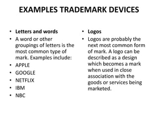 EXAMPLES TRADEMARK DEVICES
• Letters and words
• A word or other
groupings of letters is the
most common type of
mark. Examples include:
• APPLE
• GOOGLE
• NETFLIX
• IBM
• NBC
• Logos
• Logos are probably the
next most common form
of mark. A logo can be
described as a design
which becomes a mark
when used in close
association with the
goods or services being
marketed.
 