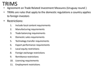 TRIMS
• Agreement on Trade Related Investment Measures (Uruguay round )
• TRIMs are rules that apply to the domestic regulations a country applies
to foreign investors
• Restrictions:
1. Include local content requirements
2. Manufacturing requirements
3. Trade balancing requirements
4. Domestic sales requirements
5. Technology transfer requirements
6. Export performance requirements
7. Local equity restrictions
8. Foreign exchange restrictions
9. Remittance restrictions
10. Licensing requirements
11. Employment restrictions
 
