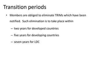 Transition periods
• Members are obliged to eliminate TRIMs which have been
notified. Such elimination is to take place within
– two years for developed countries
– five years for developing countries
– seven years for LDC
 