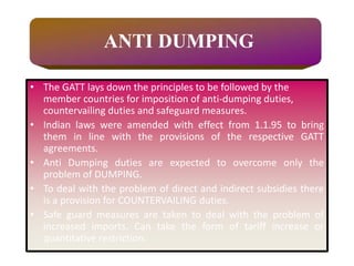 • The GATT lays down the principles to be followed by the
member countries for imposition of anti-dumping duties,
countervailing duties and safeguard measures.
• Indian laws were amended with effect from 1.1.95 to bring
them in line with the provisions of the respective GATT
agreements.
• Anti Dumping duties are expected to overcome only the
problem of DUMPING.
• To deal with the problem of direct and indirect subsidies there
is a provision for COUNTERVAILING duties.
• Safe guard measures are taken to deal with the problem of
increased imports. Can take the form of tariff increase or
quantitative restriction.
ANTI DUMPING
 