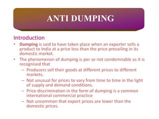 Introduction
• Dumping is said to have taken place when an exporter sells a
product to India at a price less than the price prevailing in its
domestic market.
• The phenomenon of dumping is per se not condemnable as it is
recognised that
– Producers sell their goods at different prices to different
markets.
– Not unusual for prices to vary from time to time in the light
of supply and demand conditions.
– Price discrimination in the form of dumping is a common
international commercial practice
– Not uncommon that export prices are lower than the
domestic prices.
ANTI DUMPING
 