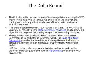 The Doha Round
• The Doha Round is the latest round of trade negotiations among the WTO
membership. Its aim is to achieve major reform of the international
trading system through the introduction of lower trade barriers and
revised trade rules.
• The work programme covers about 20 areas of trade. The Round is also
known semi-officially as the Doha Development Agenda as a fundamental
objective is to improve the trading prospects of developing countries.
• The Round was officially launched at the WTO’s Fourth Ministerial
Conference in Doha, Qatar, in November 2001. The Doha Ministerial
Declaration provided the mandate for the negotiations, including on
agriculture, services and an intellectual property topic, which began
earlier.
• In Doha, ministers also approved a decision on how to address the
problems developing countries face in implementing the current WTO
agreements.
 