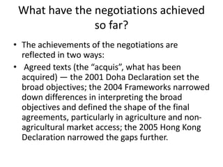 What have the negotiations achieved
so far?
• The achievements of the negotiations are
reflected in two ways:
• Agreed texts (the “acquis”, what has been
acquired) — the 2001 Doha Declaration set the
broad objectives; the 2004 Frameworks narrowed
down differences in interpreting the broad
objectives and defined the shape of the final
agreements, particularly in agriculture and non-
agricultural market access; the 2005 Hong Kong
Declaration narrowed the gaps further.
 