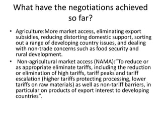 What have the negotiations achieved
so far?
• Agriculture:More market access, eliminating export
subsidies, reducing distorting domestic support, sorting
out a range of developing country issues, and dealing
with non-trade concerns such as food security and
rural development.
• Non-agricultural market access (NAMA):“To reduce or
as appropriate eliminate tariffs, including the reduction
or elimination of high tariffs, tariff peaks and tariff
escalation (higher tariffs protecting processing, lower
tariffs on raw materials) as well as non-tariff barriers, in
particular on products of export interest to developing
countries”.
 