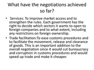 What have the negotiations achieved
so far?
• Services: To improve market access and to
strengthen the rules. Each government has the
right to decide which sectors it wants to open to
foreign companies and to what extent, including
any restrictions on foreign ownership.
• Trade facilitation:To ease customs procedures and
to facilitate the movement, release and clearance
of goods. This is an important addition to the
overall negotiation since it would cut bureaucracy
and corruption in customs procedures and would
speed up trade and make it cheaper.
 