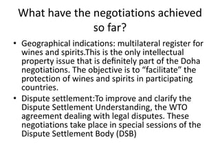 What have the negotiations achieved
so far?
• Geographical indications: multilateral register for
wines and spirits.This is the only intellectual
property issue that is deﬁnitely part of the Doha
negotiations. The objective is to “facilitate” the
protection of wines and spirits in participating
countries.
• Dispute settlement:To improve and clarify the
Dispute Settlement Understanding, the WTO
agreement dealing with legal disputes. These
negotiations take place in special sessions of the
Dispute Settlement Body (DSB)
 