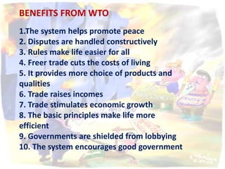 BENEFITS FROM WTO
1.The system helps promote peace
2. Disputes are handled constructively
3. Rules make life easier for all
4. Freer trade cuts the costs of living
5. It provides more choice of products and
qualities
6. Trade raises incomes
7. Trade stimulates economic growth
8. The basic principles make life more
efficient
9. Governments are shielded from lobbying
10. The system encourages good government
 