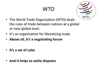 WTO
• The World Trade Organization (WTO) deals with
the rules of trade between nations at a global
or near-global level.
• It’s an organization for liberalizing trade.
• Above all, it’s a negotiating forum
• It’s a set of rules
• And it helps to settle disputes
 