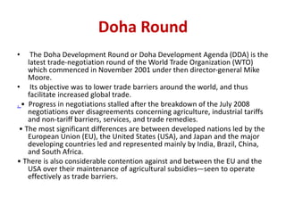 Doha Round
• The Doha Development Round or Doha Development Agenda (DDA) is the
latest trade-negotiation round of the World Trade Organization (WTO)
which commenced in November 2001 under then director-general Mike
Moore.
• Its objective was to lower trade barriers around the world, and thus
facilitate increased global trade.
. • Progress in negotiations stalled after the breakdown of the July 2008
negotiations over disagreements concerning agriculture, industrial tariffs
and non-tariff barriers, services, and trade remedies.
• The most significant differences are between developed nations led by the
European Union (EU), the United States (USA), and Japan and the major
developing countries led and represented mainly by India, Brazil, China,
and South Africa.
• There is also considerable contention against and between the EU and the
USA over their maintenance of agricultural subsidies—seen to operate
effectively as trade barriers.
 
