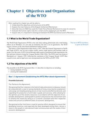 9
1.1 What is the World Trade Organization?
The World Trade Organization (WTO) is the only body making global trade rules with binding
effects on its Members. It is not only an institution, but also a set of agreements. The WTO
regime is known as the rules-based multilateral trading system.
The history of the Organization dates back to 1947, when the General Agreement on Tariffs
and Trade (GATT), was set up to reduce tariffs, remove trade barriers and facilitate trade in
goods. Over the years, GATT evolved through eight rounds of multilateral trade negotiations, the
last and most extensive being the Uruguay Round (1986-1994). The WTO came into being at
Marrakesh on 1 January 1995, following the conclusion of the Uruguay Round. GATT then
ceased to exist, and its legal texts were incorporated into the WTO as GATT 1994.
1.2 The objectives of the WTO
The preamble to the WTO Agreement (Box 1.1) describes its objectives as including:
• raising standards of living
• ensuring full employment
After reading this chapter you will be able to:
• Understand the objectives and structures of the WTO
• Explain the main features of the Dispute Settlement Mechanism
• Describe how one NGO has used the Trade Policy Review Mechanism to raise its concerns
• Evaluate the human rights risks for a small country applying to join the WTO
• Explain why it is important to distinguish between the WTO Secretariat and its Members
Chapter 1 Objectives and Organisation
of the WTO
The list of WTO members
is given at Annex II
Box 1.1 Agreement Establishing the WTO (Marrakesh Agreement)
Preamble (extracts)
The Parties to this Agreement,
Recognizing that their relations in the field of trade and economic endeavour should
be conducted with a view to raising standards of living, ensuring full employment
and a large and steadily growing volume of real income and effective demand, and
expanding the production of and trade in goods and services, while allowing for
the optimal use of the world’s resources in accordance with the objective of sus-
tainable development, seeking both to protect and preserve the environment and
to enhance the means for doing so in a manner consistent with their respective
needs and concerns at different levels of economic development,
Recognizing further that there is need for positive efforts designed to ensure that
developing countries, and especially the least developed among them, secure a
share in the growth in international trade commensurate with the needs of their
economic development.
 