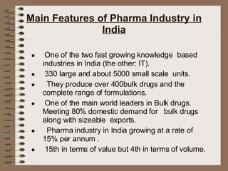 Main Features of Pharma Industry in India One of the two fast growing knowledge  based industries in India (the other: IT). 330 large and about 5000 small scale  units. They produce over 400bulk drugs and the complete range of formulations. One of the main world leaders in Bulk drugs. Meeting 80% domestic demand for  bulk drugs along with sizeable  exports. Pharma industry in India growing at a rate of 15% per annum . 15th in terms of value but 4th in terms of volume. 