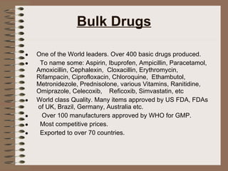 Bulk Drugs One of the World leaders. Over 400 basic drugs produced. To name some: Aspirin, Ibuprofen, Ampicillin, Paracetamol, Amoxicillin, Cephalexin,  Cloxacillin, Erythromycin, Rifampacin, Ciprofloxacin, Chloroquine,  Ethambutol,  Metronidezole, Prednisolone, various Vitamins, Ranitidine, Omiprazole, Celecoxib,  Reficoxib, Simvastatin, etc World class Quality. Many items approved by US FDA, FDAs  of UK, Brazil, Germany, Australia etc. Over 100 manufacturers approved by WHO for GMP. Most competitive prices. Exported to over 70 countries. 