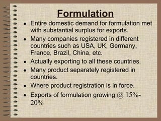 Formulation Entire domestic demand for formulation met with substantial surplus for exports. Many companies registered in different countries such as USA, UK, Germany, France, Brazil, China, etc. Actually exporting to all these countries. Many product separately registered in countries. Where product registration is in force. Exports of formulation growing  @ 15%- 20% 
