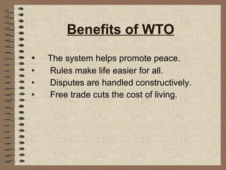 Benefits of WTO The system helps promote peace. Rules make life easier for all. Disputes are handled constructively. Free trade cuts the cost of living. 