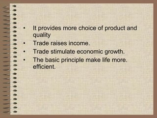 It provides more choice of product and  quality Trade raises income. Trade stimulate economic growth. The basic principle make life more. efficient. 