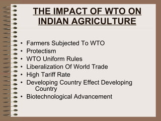 THE IMPACT OF WTO ON INDIAN AGRICULTURE Farmers Subjected To WTO Protectism WTO Uniform Rules Liberalization Of World Trade High Tariff Rate  Developing Country Effect Developing  Country  Biotechnological Advancement 