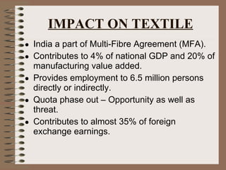 IMPACT ON TEXTILE India a part of Multi-Fibre Agreement (MFA). Contributes to 4% of national GDP and 20% of manufacturing value added. Provides employment to 6.5 million persons directly or indirectly. Quota phase out – Opportunity as well as threat. Contributes to almost 35% of foreign exchange earnings. 