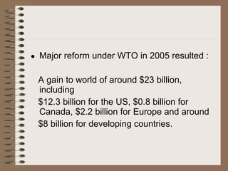Major reform under WTO in 2005 resulted : A gain to world of around $23 billion, including  $12.3 billion for the US, $0.8 billion for Canada, $2.2 billion for Europe and around  $8 billion for developing countries. 