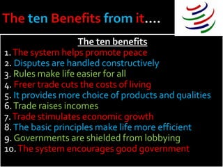 The ten benefits
1. The system helps promote peace
2. Disputes are handled constructively
3. Rules make life easier for all
4. Freer trade cuts the costs of living
5. It provides more choice of products and qualities
6. Trade raises incomes
7. Trade stimulates economic growth
8. The basic principles make life more efficient
9. Governments are shielded from lobbying
10. The system encourages good government
 