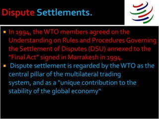    In 1994, the WTO members agreed on the
    Understanding on Rules and Procedures Governing
    the Settlement of Disputes (DSU) annexed to the
    "Final Act" signed in Marrakesh in 1994.
    Dispute settlement is regarded by the WTO as the
    central pillar of the multilateral trading
    system, and as a "unique contribution to the
    stability of the global economy“
 