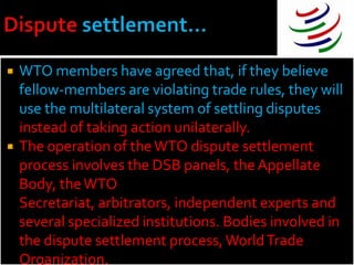    WTO members have agreed that, if they believe
    fellow-members are violating trade rules, they will
    use the multilateral system of settling disputes
    instead of taking action unilaterally.
   The operation of the WTO dispute settlement
    process involves the DSB panels, the Appellate
    Body, the WTO
    Secretariat, arbitrators, independent experts and
    several specialized institutions. Bodies involved in
    the dispute settlement process, World Trade
    Organization.
 