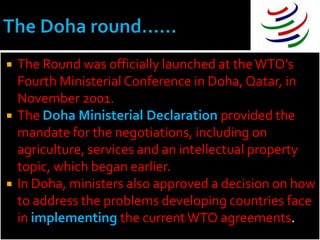   The Round was officially launched at the WTO’s
    Fourth Ministerial Conference in Doha, Qatar, in
    November 2001.
   The Doha Ministerial Declaration provided the
    mandate for the negotiations, including on
    agriculture, services and an intellectual property
    topic, which began earlier.
   In Doha, ministers also approved a decision on how
    to address the problems developing countries face
    in implementing the current WTO agreements.
 