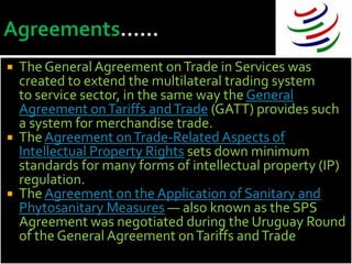    The General Agreement on Trade in Services was
    created to extend the multilateral trading system
    to service sector, in the same way the General
    Agreement on Tariffs and Trade (GATT) provides such
    a system for merchandise trade.
   The Agreement on Trade-Related Aspects of
    Intellectual Property Rights sets down minimum
    standards for many forms of intellectual property (IP)
    regulation.
   The Agreement on the Application of Sanitary and
    Phytosanitary Measures — also known as the SPS
    Agreement was negotiated during the Uruguay Round
    of the General Agreement on Tariffs and Trade
 