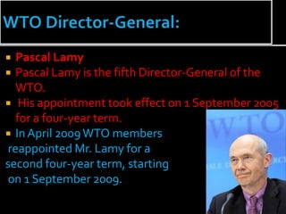  Pascal Lamy
 Pascal Lamy is the fifth Director-General of the
  WTO.
 His appointment took effect on 1 September 2005
  for a four-year term.
 In April 2009 WTO members
reappointed Mr. Lamy for a
second four-year term, starting
on 1 September 2009.
 