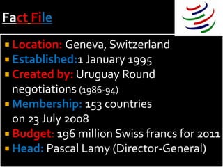  Location: Geneva, Switzerland
 Established:1 January 1995
 Created by: Uruguay Round
  negotiations (1986-94)
 Membership: 153 countries
  on 23 July 2008
 Budget: 196 million Swiss francs for 2011
 Head: Pascal Lamy (Director-General)
 