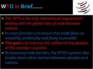    The WTO is the only international organization
    dealing with the global rules of trade between
    nations.
   Its main function is to ensure that trade flows as
    smoothly, predictably and freely as possible.
   The goal is to improve the welfare of the peoples
    of the member countries
   By lowering trade barriers, the WTO’s system also
    breaks down other barriers between peoples and
    nations.
 