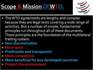    The WTO agreements are lengthy and complex
    because they are legal texts covering a wide range of
    activities. But a number of simple, fundamental
    principles run throughout all of these documents.
    These principles are the foundation of the multilateral
    trading system.
   Non-discrimination
   More open
   Predictable and transparent
   More competitive
   More beneficial for less developed countries
   Protect the environment
 