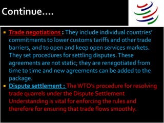  Trade negotiations : They include individual countries’
  commitments to lower customs tariffs and other trade
  barriers, and to open and keep open services markets.
  They set procedures for settling disputes. These
  agreements are not static; they are renegotiated from
  time to time and new agreements can be added to the
  package.
 Dispute settlement : The WTO’s procedure for resolving
  trade quarrels under the Dispute Settlement
  Understanding is vital for enforcing the rules and
  therefore for ensuring that trade flows smoothly.
 