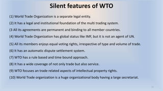 Silent features of WTO
(1) World Trade Organization is a separate legal entity.
(2) It has a legal and institutional foundation of the multi trading system.
(3 All its agreements are permanent and binding to all member countries.
(4) World Trade Organization has global status like IMF, but it is not an agent of UN.
(5) All its members enjoys equal voting rights, irrespective of type and volume of trade.
(6) It has an automatic dispute settlement system.
(7) WTO has a rule based and time bound approach.
(8) It has a wide coverage of not only trade but also service.
(9) WTO focuses an trade related aspects of intellectual property rights.
(10) World Trade organization is a huge organizational body having a large secretariat.
11
 