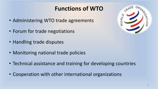 Functions of WTO
• Administering WTO trade agreements
• Forum for trade negotiations
• Handling trade disputes
• Monitoring national trade policies
• Technical assistance and training for developing countries
• Cooperation with other international organizations
13
 