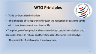 WTO Principles
• Trade without discrimination
• The principle of transparency through the reduction of customs tariffs
with clear, transparent, and low tariffs.
• The principle of reciprocity: the state reduces customs restrictions and
liberalizes trade; in return, another state does the same (reciprocity).
• The principle of preferential trade treatment
14
 