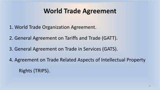 World Trade Agreement
1. World Trade Organization Agreement.
2. General Agreement on Tariffs and Trade (GATT).
3. General Agreement on Trade in Services (GATS).
4. Agreement on Trade Related Aspects of Intellectual Property
Rights (TRIPS).
16
 