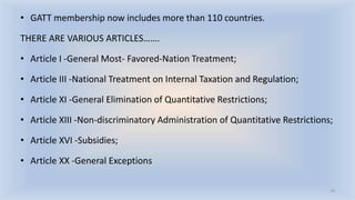 • GATT membership now includes more than 110 countries.
THERE ARE VARIOUS ARTICLES…….
• Article I -General Most- Favored-Nation Treatment;
• Article III -National Treatment on Internal Taxation and Regulation;
• Article XI -General Elimination of Quantitative Restrictions;
• Article XIII -Non-discriminatory Administration of Quantitative Restrictions;
• Article XVI -Subsidies;
• Article XX -General Exceptions
19
 