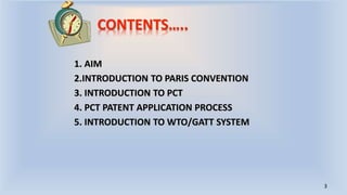 CONTENTS…..
1. AIM
2.INTRODUCTION TO PARIS CONVENTION
3. INTRODUCTION TO PCT
4. PCT PATENT APPLICATION PROCESS
5. INTRODUCTION TO WTO/GATT SYSTEM
3
 