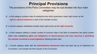 Principal Provisions
The provisions of the Paris Convention may be sub-divided into four main
categories:
 - a first category contains rules of substantive law which guarantee a basic right known as the
right to national treatment in each of the member country
 a second category establishes another basic right known as the right of priority
 - a third category defines a certain number of common rules in the field of substantive law which contain
either rules establishing rights and obligations of natural persons and rules requiring or permitting
the member countries to enact legislation following those rules
 - a fourth category deals with the administrative framework which has been set up to implement the
Convention, and includes the final clauses of the Convention.
5
 