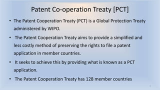 • The Patent Cooperation Treaty (PCT) is a Global Protection Treaty
administered by WIPO.
• The Patent Cooperation Treaty aims to provide a simplified and
less costly method of preserving the rights to file a patent
application in member countries.
• It seeks to achieve this by providing what is known as a PCT
application.
• The Patent Cooperation Treaty has 128 member countries
6
Patent Co-operation Treaty [PCT]
 