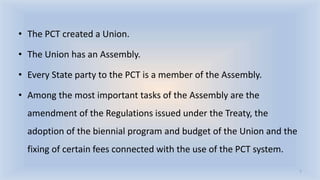 • The PCT created a Union.
• The Union has an Assembly.
• Every State party to the PCT is a member of the Assembly.
• Among the most important tasks of the Assembly are the
amendment of the Regulations issued under the Treaty, the
adoption of the biennial program and budget of the Union and the
fixing of certain fees connected with the use of the PCT system.
7
 
