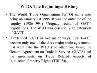 WTO: The Beginnings/ History
• The World Trade Organization (WTO) came into
  being on January 1st 1995. It was the outcom...