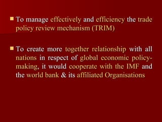 To manage  effectively  and  efficiency  the  trade policy review mechanism (TRIM)   To create more  together relationship  with all  nations  in respect of  global economic policy-making , it would  cooperate with the IMF  and the  world bank  & its  affiliated Organisations   
